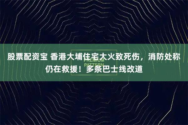 股票配资宝 香港大埔住宅大火致死伤，消防处称仍在救援！多条巴士线改道