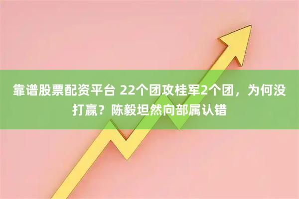 靠谱股票配资平台 22个团攻桂军2个团，为何没打赢？陈毅坦然向部属认错
