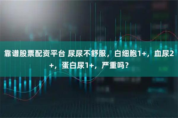 靠谱股票配资平台 尿尿不舒服，白细胞1+，血尿2+，蛋白尿1+，严重吗？