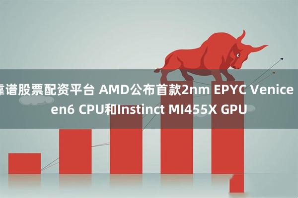 靠谱股票配资平台 AMD公布首款2nm EPYC Venice Zen6 CPU和Instinct MI455X GPU