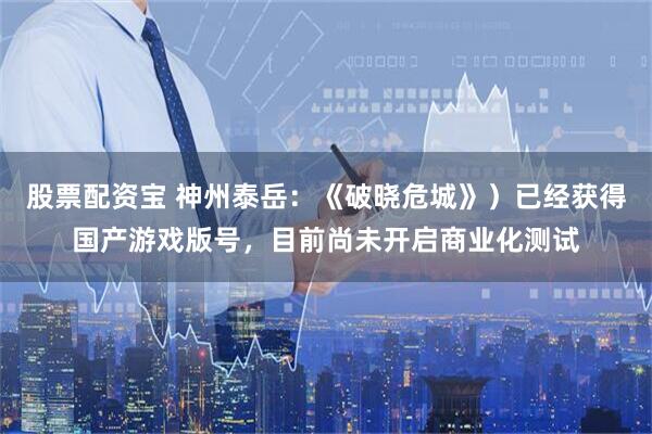 股票配资宝 神州泰岳：《破晓危城》）已经获得国产游戏版号，目前尚未开启商业化测试