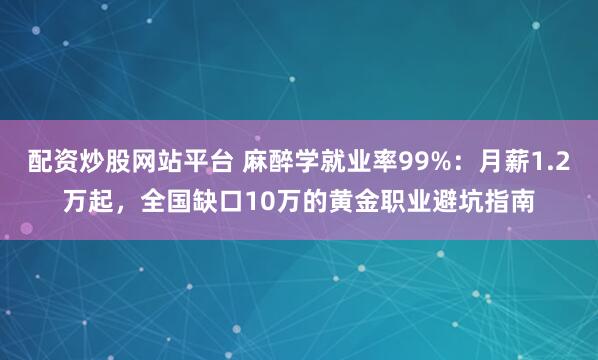 配资炒股网站平台 麻醉学就业率99%：月薪1.2万起，全国缺口10万的黄金职业避坑指南