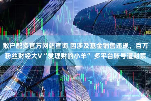 散户配资官方网站查询 因涉及基金销售违规，百万粉丝财经大V“爱理财的小羊” 多平台账号遭封禁