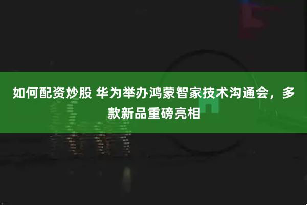 如何配资炒股 华为举办鸿蒙智家技术沟通会，多款新品重磅亮相